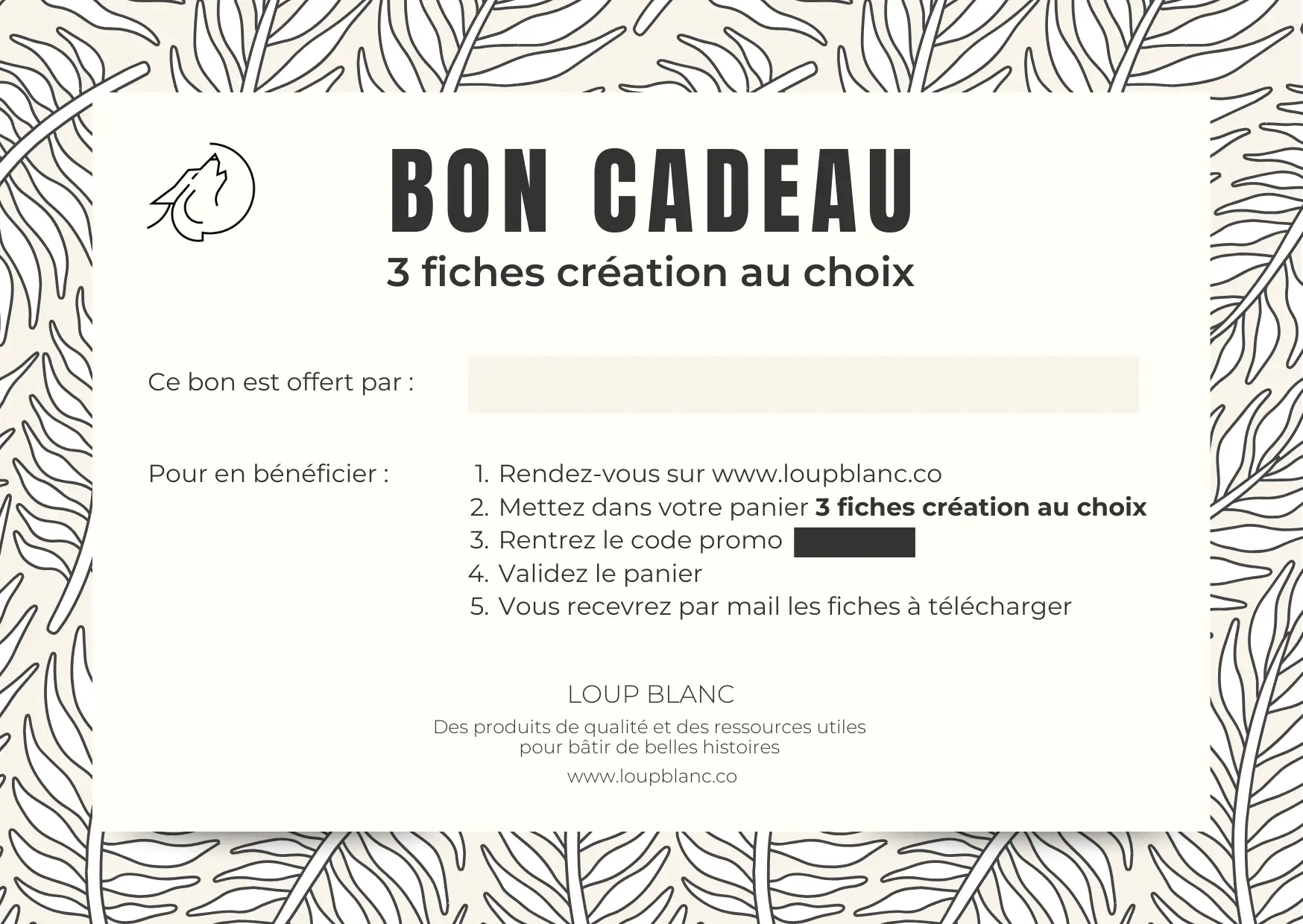Carte cadeau Loup Blanc, décorée d’un motif de feuilles en arrière-plan. Le titre « Bon cadeau – 3 fiches création au choix » apparaît en haut, avec le logo Loup Blanc (une silhouette de loup dans un cercle). Un encart « Ce bon est offert par : » laisse un espace vide pour écrire un nom. Les instructions d’utilisation sont listées : Rendez-vous sur loupblanc.co Mettez dans votre panier 3 fiches au choix Rentrez le code promo (masqué) Validez le panier Vous recevrez les fiches à télécharger par mail En bas de la carte : le nom de la marque Loup Blanc, la promesse de la marque "Des produits de qualité et des ressources utiles pour bâtir de belles histoires" et le site www.loupblanc.co